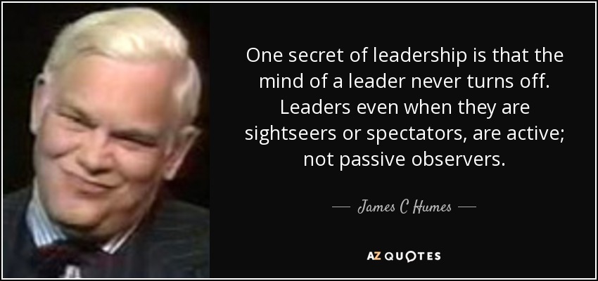One secret of leadership is that the mind of a leader never turns off. Leaders even when they are sightseers or spectators, are active; not passive observers. - James C Humes