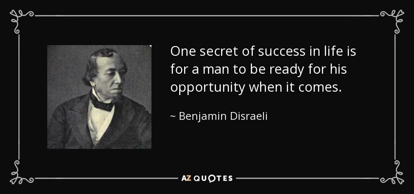 One secret of success in life is for a man to be ready for his opportunity when it comes. - Benjamin Disraeli