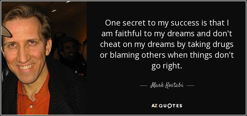 One secret to my success is that I am faithful to my dreams and don't cheat on my dreams by taking drugs or blaming others when things don't go right. - Mark Kostabi