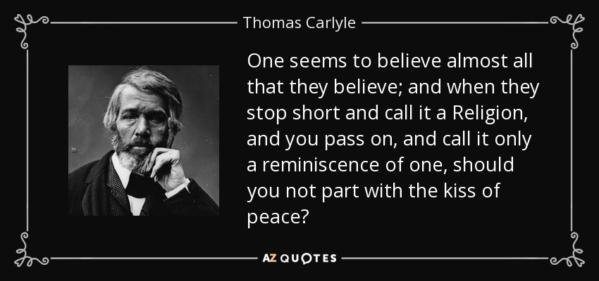 One seems to believe almost all that they believe; and when they stop short and call it a Religion, and you pass on, and call it only a reminiscence of one, should you not part with the kiss of peace? - Thomas Carlyle