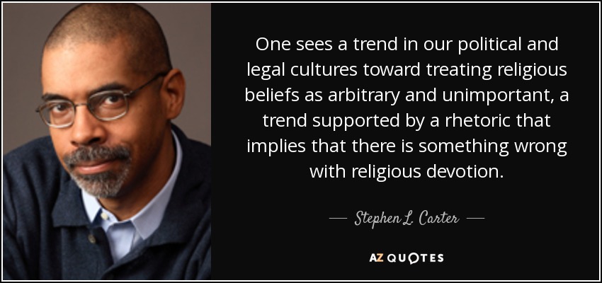 One sees a trend in our political and legal cultures toward treating religious beliefs as arbitrary and unimportant, a trend supported by a rhetoric that implies that there is something wrong with religious devotion. - Stephen L. Carter