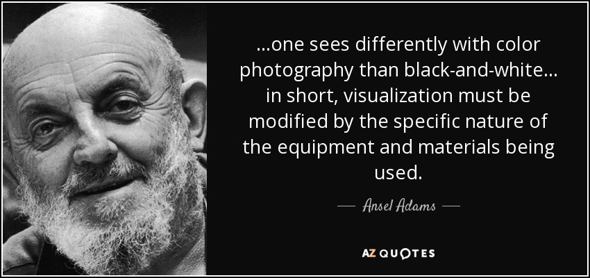 ...one sees differently with color photography than black-and-white... in short, visualization must be modified by the specific nature of the equipment and materials being used. - Ansel Adams