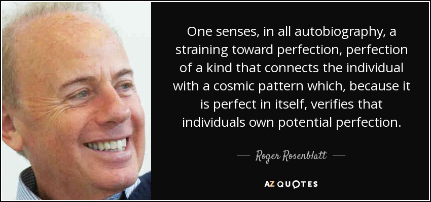 One senses, in all autobiography, a straining toward perfection, perfection of a kind that connects the individual with a cosmic pattern which, because it is perfect in itself, verifies that individuals own potential perfection. - Roger Rosenblatt