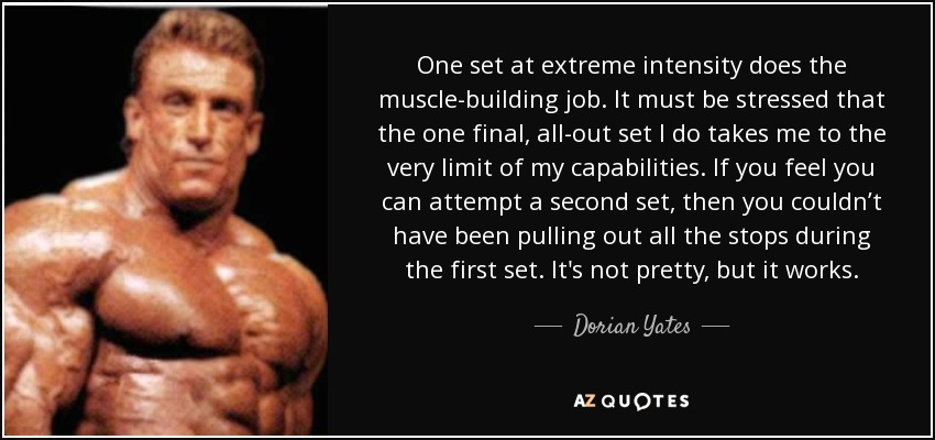 One set at extreme intensity does the muscle-building job. It must be stressed that the one final, all-out set I do takes me to the very limit of my capabilities. If you feel you can attempt a second set, then you couldn’t have been pulling out all the stops during the first set. It's not pretty, but it works. - Dorian Yates