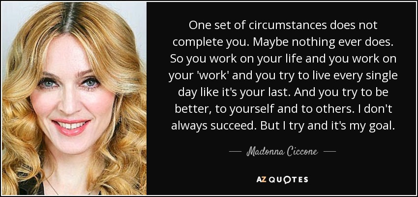 One set of circumstances does not complete you. Maybe nothing ever does. So you work on your life and you work on your 'work' and you try to live every single day like it's your last. And you try to be better, to yourself and to others. I don't always succeed. But I try and it's my goal. - Madonna Ciccone