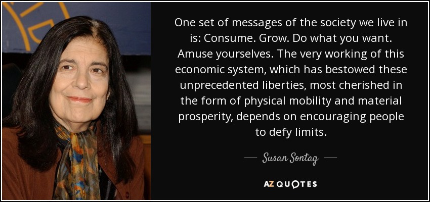 One set of messages of the society we live in is: Consume. Grow. Do what you want. Amuse yourselves. The very working of this economic system, which has bestowed these unprecedented liberties, most cherished in the form of physical mobility and material prosperity, depends on encouraging people to defy limits. - Susan Sontag