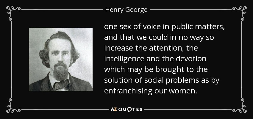one sex of voice in public matters, and that we could in no way so increase the attention , the intelligence and the devotion which may be brought to the solution of social problems as by enfranchising our women . - Henry George
