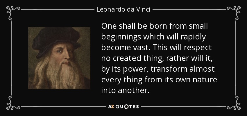 One shall be born from small beginnings which will rapidly become vast. This will respect no created thing, rather will it, by its power, transform almost every thing from its own nature into another. - Leonardo da Vinci