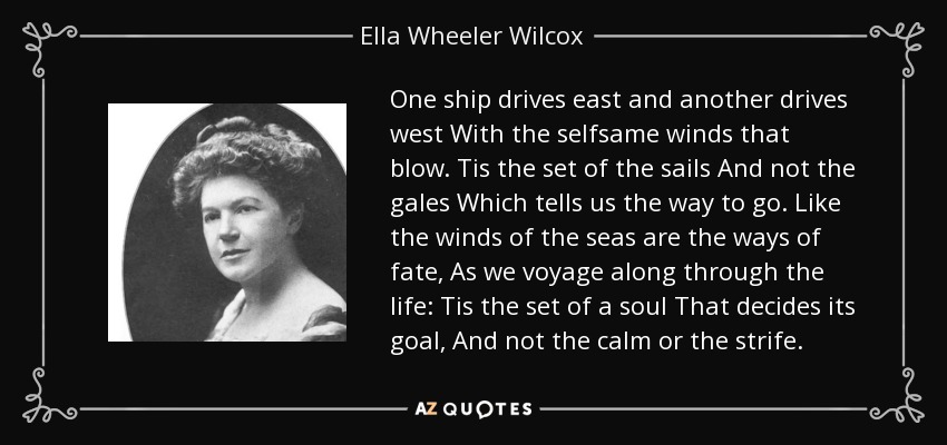 One ship drives east and another drives west With the selfsame winds that blow. Tis the set of the sails And not the gales Which tells us the way to go. Like the winds of the seas are the ways of fate, As we voyage along through the life: Tis the set of a soul That decides its goal, And not the calm or the strife. - Ella Wheeler Wilcox