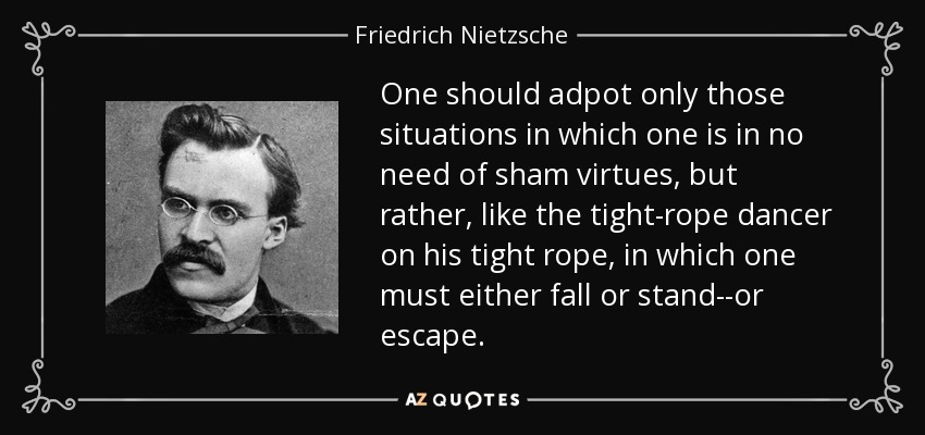 One should adpot only those situations in which one is in no need of sham virtues, but rather, like the tight-rope dancer on his tight rope, in which one must either fall or stand--or escape. - Friedrich Nietzsche
