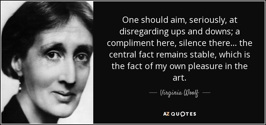 One should aim, seriously, at disregarding ups and downs; a compliment here, silence there ... the central fact remains stable, which is the fact of my own pleasure in the art. - Virginia Woolf