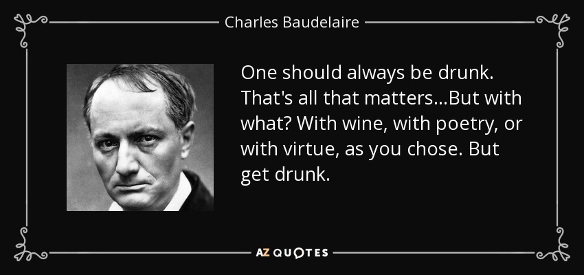 One should always be drunk. That's all that matters...But with what? With wine, with poetry, or with virtue, as you chose. But get drunk. - Charles Baudelaire