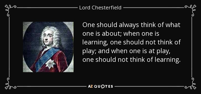 One should always think of what one is about; when one is learning, one should not think of play; and when one is at play, one should not think of learning. - Lord Chesterfield