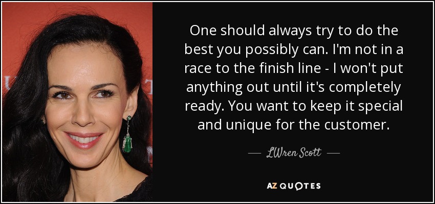 One should always try to do the best you possibly can. I'm not in a race to the finish line - I won't put anything out until it's completely ready. You want to keep it special and unique for the customer. - L'Wren Scott