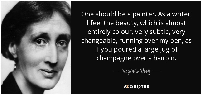 One should be a painter. As a writer, I feel the beauty, which is almost entirely colour, very subtle, very changeable, running over my pen, as if you poured a large jug of champagne over a hairpin. - Virginia Woolf