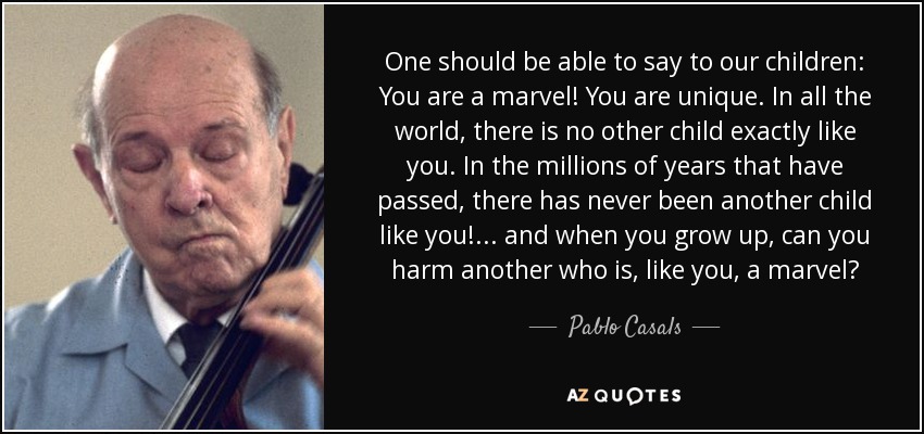 One should be able to say to our children: You are a marvel! You are unique. In all the world, there is no other child exactly like you. In the millions of years that have passed, there has never been another child like you! ... and when you grow up, can you harm another who is, like you, a marvel? - Pablo Casals