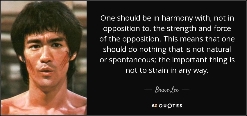 One should be in harmony with, not in opposition to, the strength and force of the opposition. This means that one should do nothing that is not natural or spontaneous; the important thing is not to strain in any way. - Bruce Lee