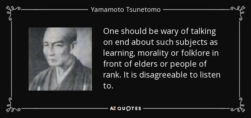 One should be wary of talking on end about such subjects as learning, morality or folklore in front of elders or people of rank. It is disagreeable to listen to. - Yamamoto Tsunetomo