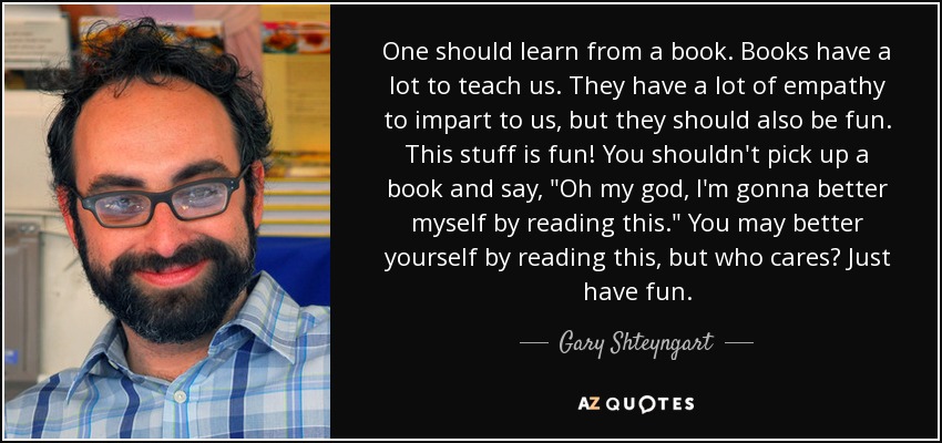 One should learn from a book. Books have a lot to teach us. They have a lot of empathy to impart to us, but they should also be fun. This stuff is fun! You shouldn't pick up a book and say, 