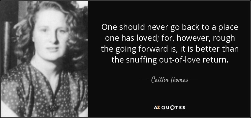 One should never go back to a place one has loved; for, however, rough the going forward is, it is better than the snuffing out-of-love return. - Caitlin Thomas