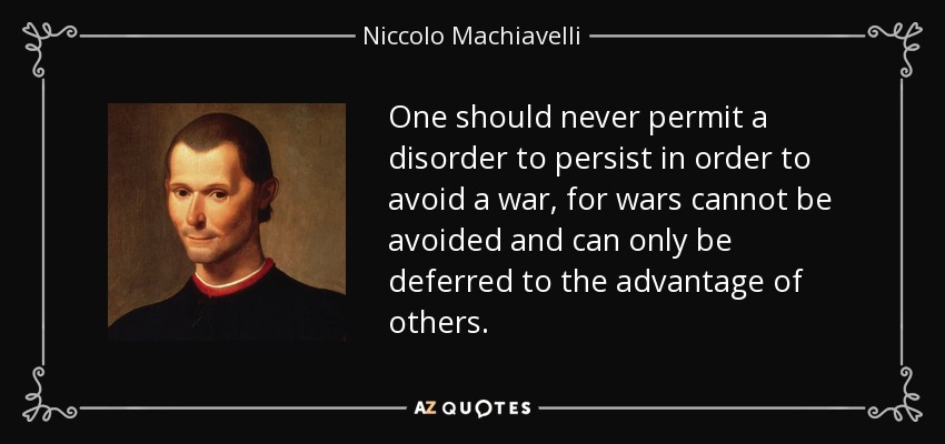 One should never permit a disorder to persist in order to avoid a war, for wars cannot be avoided and can only be deferred to the advantage of others. - Niccolo Machiavelli