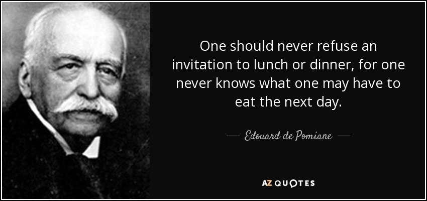 One should never refuse an invitation to lunch or dinner, for one never knows what one may have to eat the next day. - Edouard de Pomiane