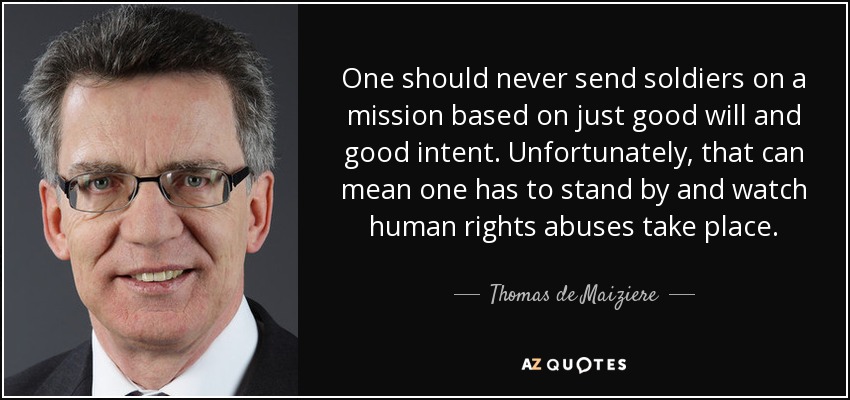 One should never send soldiers on a mission based on just good will and good intent. Unfortunately, that can mean one has to stand by and watch human rights abuses take place. - Thomas de Maiziere