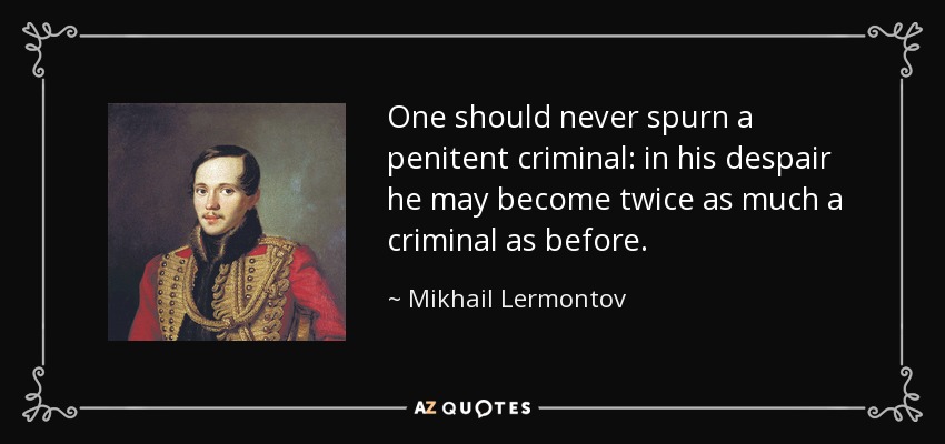 One should never spurn a penitent criminal: in his despair he may become twice as much a criminal as before. - Mikhail Lermontov