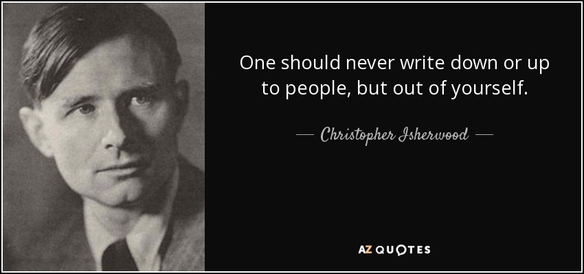One should never write down or up to people, but out of yourself. - Christopher Isherwood