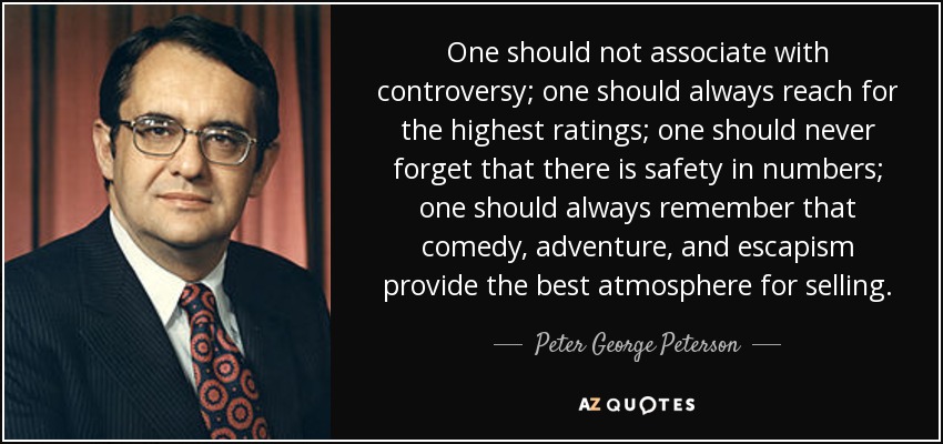 One should not associate with controversy; one should always reach for the highest ratings; one should never forget that there is safety in numbers; one should always remember that comedy, adventure, and escapism provide the best atmosphere for selling. - Peter George Peterson