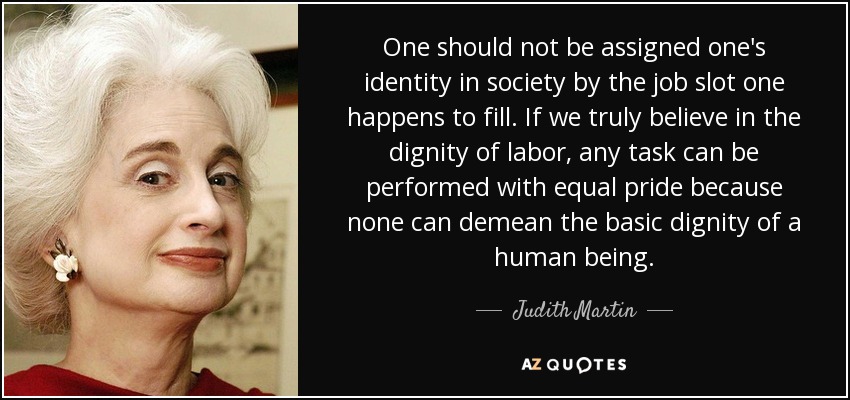 One should not be assigned one's identity in society by the job slot one happens to fill. If we truly believe in the dignity of labor, any task can be performed with equal pride because none can demean the basic dignity of a human being. - Judith Martin