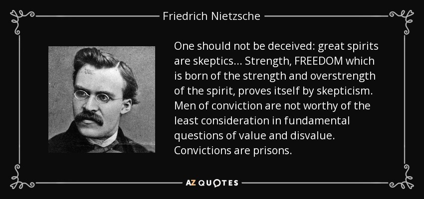 One should not be deceived: great spirits are skeptics ... Strength, FREEDOM which is born of the strength and overstrength of the spirit, proves itself by skepticism. Men of conviction are not worthy of the least consideration in fundamental questions of value and disvalue. Convictions are prisons. - Friedrich Nietzsche