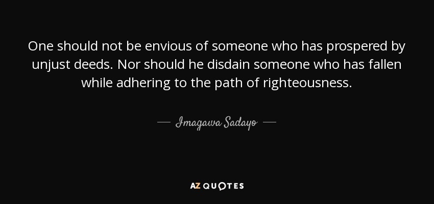 One should not be envious of someone who has prospered by unjust deeds. Nor should he disdain someone who has fallen while adhering to the path of righteousness. - Imagawa Sadayo