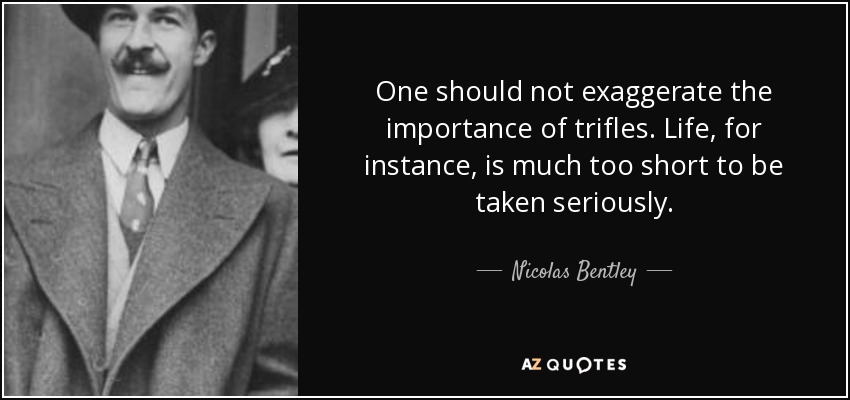 One should not exaggerate the importance of trifles. Life, for instance, is much too short to be taken seriously. - Nicolas Bentley