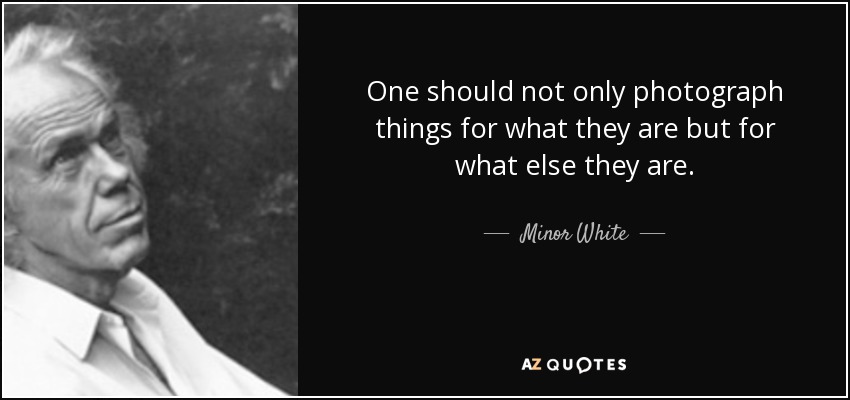 One should not only photograph things for what they are but for what else they are. - Minor White