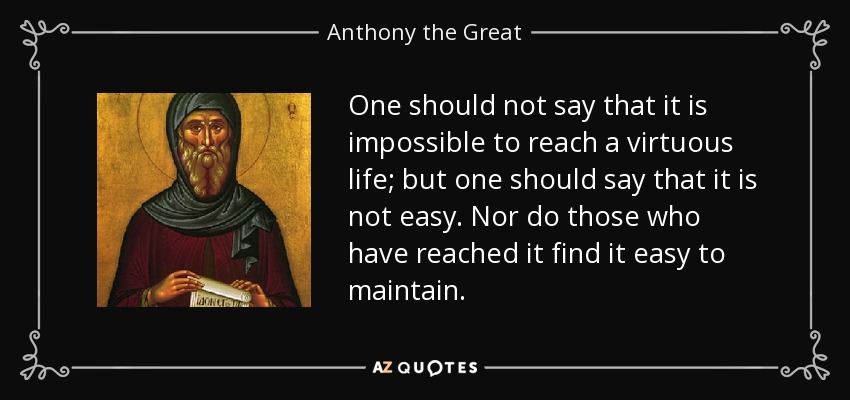 One should not say that it is impossible to reach a virtuous life; but one should say that it is not easy. Nor do those who have reached it find it easy to maintain. - Anthony the Great