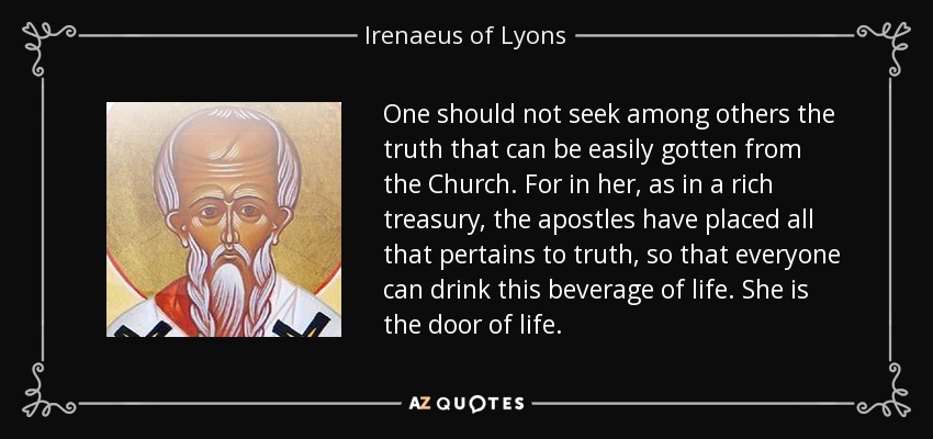One should not seek among others the truth that can be easily gotten from the Church. For in her, as in a rich treasury, the apostles have placed all that pertains to truth, so that everyone can drink this beverage of life. She is the door of life. - Irenaeus of Lyons