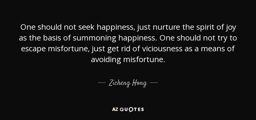 One should not seek happiness, just nurture the spirit of joy as the basis of summoning happiness. One should not try to escape misfortune, just get rid of viciousness as a means of avoiding misfortune. - Zicheng Hong