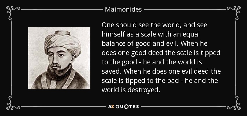 One should see the world, and see himself as a scale with an equal balance of good and evil. When he does one good deed the scale is tipped to the good - he and the world is saved. When he does one evil deed the scale is tipped to the bad - he and the world is destroyed. - Maimonides