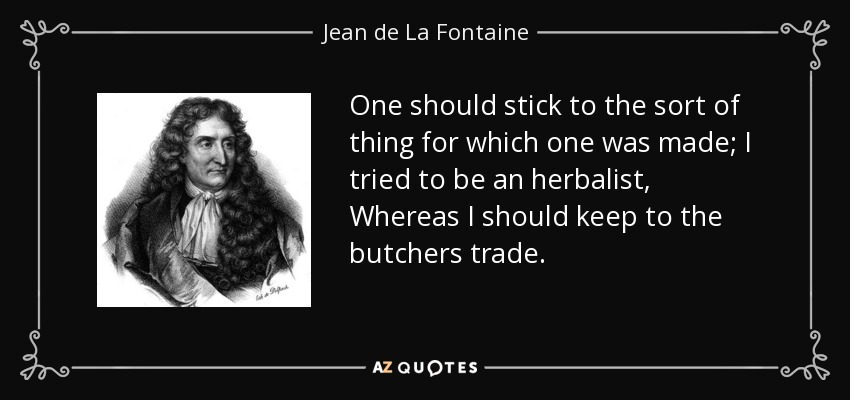 One should stick to the sort of thing for which one was made; I tried to be an herbalist, Whereas I should keep to the butchers trade. - Jean de La Fontaine