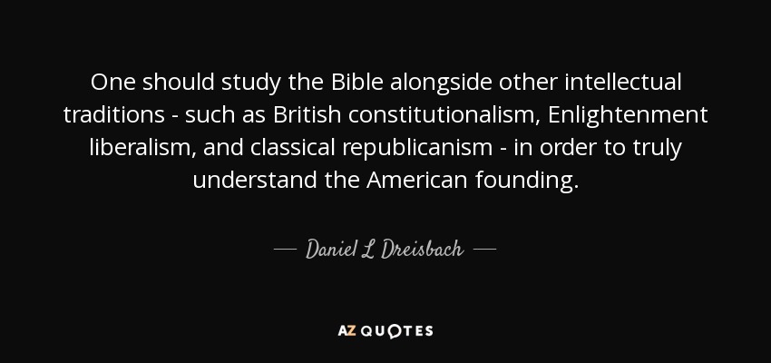 One should study the Bible alongside other intellectual traditions - such as British constitutionalism, Enlightenment liberalism, and classical republicanism - in order to truly understand the American founding. - Daniel L Dreisbach