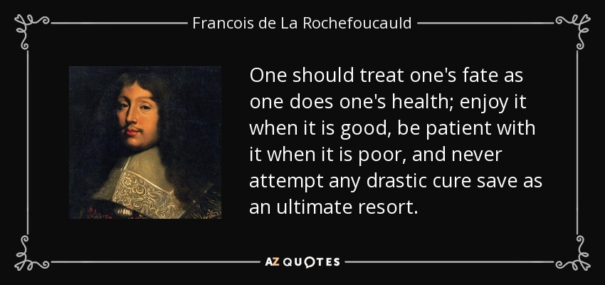 One should treat one's fate as one does one's health; enjoy it when it is good, be patient with it when it is poor, and never attempt any drastic cure save as an ultimate resort. - Francois de La Rochefoucauld