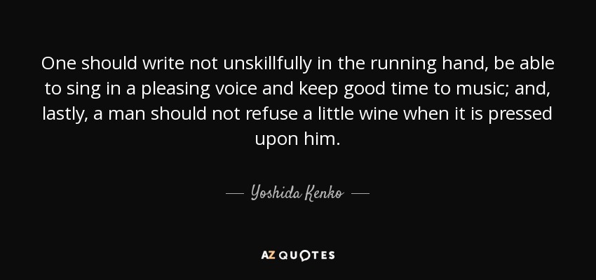 One should write not unskillfully in the running hand, be able to sing in a pleasing voice and keep good time to music; and, lastly, a man should not refuse a little wine when it is pressed upon him. - Yoshida Kenko