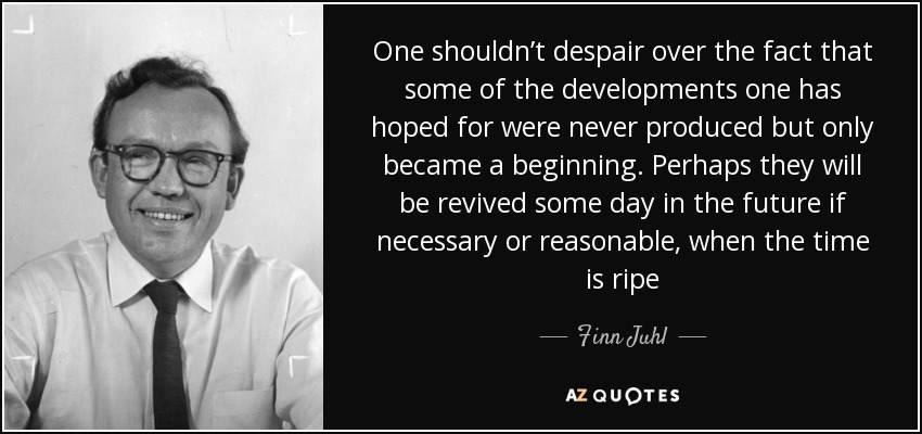 One shouldn’t despair over the fact that some of the developments one has hoped for were never produced but only became a beginning. Perhaps they will be revived some day in the future if necessary or reasonable, when the time is ripe - Finn Juhl