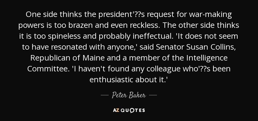 One side thinks the president's request for war-making powers is too brazen and even reckless. The other side thinks it is too spineless and probably ineffectual. 'It does not seem to have resonated with anyone,' said Senator Susan Collins, Republican of Maine and a member of the Intelligence Committee. 'I haven't found any colleague who's been enthusiastic about it.' - Peter Baker