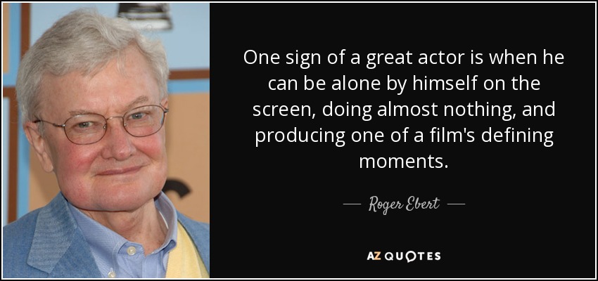 One sign of a great actor is when he can be alone by himself on the screen, doing almost nothing, and producing one of a film's defining moments. - Roger Ebert