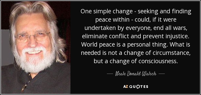 One simple change - seeking and finding peace within - could, if it were undertaken by everyone, end all wars, eliminate conflict and prevent injustice. World peace is a personal thing. What is needed is not a change of circumstance, but a change of consciousness. - Neale Donald Walsch