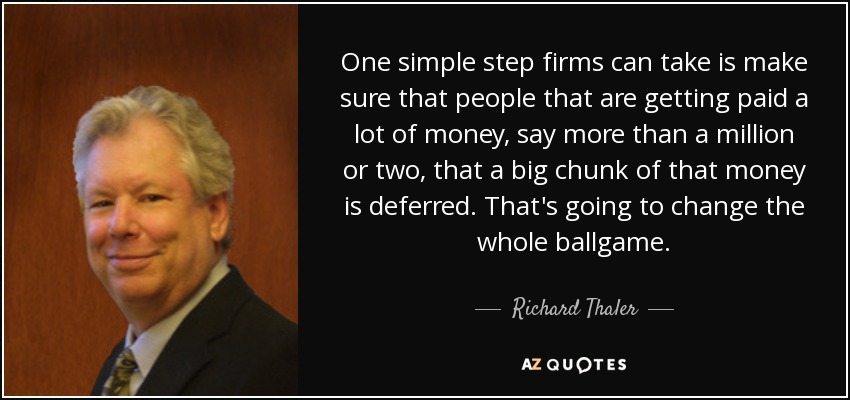 One simple step firms can take is make sure that people that are getting paid a lot of money, say more than a million or two, that a big chunk of that money is deferred. That's going to change the whole ballgame. - Richard Thaler