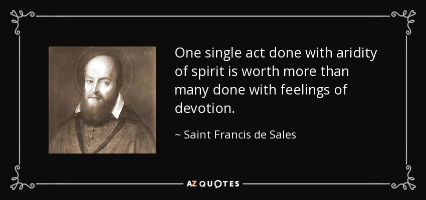 One single act done with aridity of spirit is worth more than many done with feelings of devotion. - Saint Francis de Sales