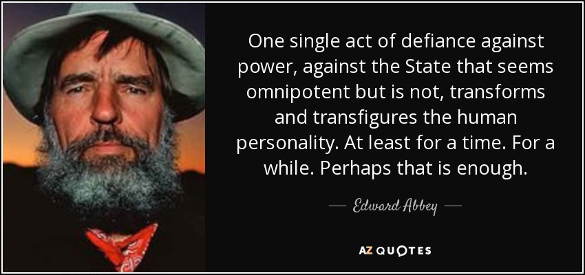 One single act of defiance against power, against the State that seems omnipotent but is not, transforms and transfigures the human personality. At least for a time. For a while. Perhaps that is enough. - Edward Abbey